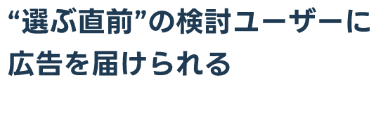 “選ぶ直前”の検討ユーザーに広告を届けられる